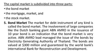 The capital market is subdivided into three parts:
• the bond market
• the mortgage, market, and
• the stock market.
5. Bond Market The market for debt instrument of any kind is
called the bond market. The involvement of large companies
like the Dutch banking giant ABN AMRO in the issuance of
10 year bond is an indication that the bond market is very
active. ABN AMRO lead managed the issue of the bonds by
Electricity Generating Authority of Thailand. The bonds are
valued at $300 million and guaranteed by the world bank’s
international Bank for Reconstruction and Development.
 
