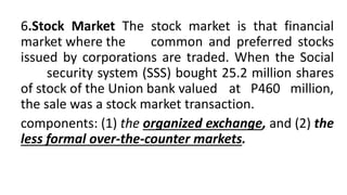 6.Stock Market The stock market is that financial
market where the common and preferred stocks
issued by corporations are traded. When the Social
security system (SSS) bought 25.2 million shares
of stock of the Union bank valued at P460 million,
the sale was a stock market transaction.
components: (1) the organized exchange, and (2) the
less formal over-the-counter markets.
 