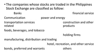 •The companies whose stocks are traded in the Philippines
Stock Exchange are classified as follow:
Banks financial service
Communication power and energy
transportation services construction and other
related products
foods, beverages, and tobacco
holding firms
manufacturing, distribution and trading
hotel, recreation, and other service
bonds, preferred and warrants others
 