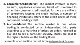 8. Consumer Credit Market The market involved in loans
an autos, appliances, education, travel, etc. is referred to
as an the consumer credit market. As there are millions
of consumers tapping the credit market, a number of
financing institutions caters to the credit needs of these
consumers needing credit.
9. Auction Market The auction market is one where
trading is conducted by an independent third party
according to a matching of prices on orders received to
buy and to sell a particular security. Stocks are sold to
the highest bidder, on the trading floors.
•example of an auction market is the Philippine Stock Exchange.
 