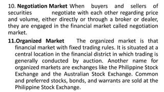 10. Negotiation Market When buyers and sellers of
securities negotiate with each other regarding price
and volume, either directly or through a broker or dealer,
they are engaged in the financial market called negotiation
market.
11.Organized Market The organized market is that
financial market with fixed trading rules. It is situated at a
central location in the financial district in which trading is
generally conducted by auction. Another name for
organized markets are exchanges like the Philippine Stock
Exchange and the Australian Stock Exchange. Common
and preferred stocks, bonds, and warrants are sold at the
Philippine Stock Exchange.
 