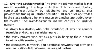 12. Over-the-Counter Market The over-the-counter market is that
market consisting of a large collection of brokers and dealers,
connected electronically by telephones and computers, that
provides for trading in unlisted securities. All securities not traded
in the stock exchange for one reason or another are traded over-
the-counter. The over-the-counter market consists of facilities
namely,
• relatively few dealers who hold inventories of over the counter
securities and act as a securities market.
• the many brokers who act as agents in bringing these dealers
together with investors, and
• the computers, terminals, and electronic networks that provide a
communications link between dealers and brokers.
 