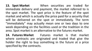 13. Spot Market When securities are traded for
immediate delivery and payment, the market referred to is
the spot market. The spot price is the feature of the spot
market and which is actually the price paid for a security that
will be delivered on the spot or immediately. The term
“immediately” may actually mean one or two days to one
week depending on the facilities used or the tradition in the
area. Spot market is an alternative to the futures market.
14. Futures Market Futures market is that market
where contracts are originated and traded that give the
holder the right to buy something in the future at a price
specified by the contracts.
 