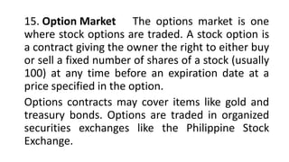 15. Option Market The options market is one
where stock options are traded. A stock option is
a contract giving the owner the right to either buy
or sell a fixed number of shares of a stock (usually
100) at any time before an expiration date at a
price specified in the option.
Options contracts may cover items like gold and
treasury bonds. Options are traded in organized
securities exchanges like the Philippine Stock
Exchange.
 