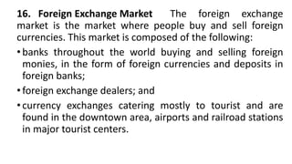 16. Foreign Exchange Market The foreign exchange
market is the market where people buy and sell foreign
currencies. This market is composed of the following:
•banks throughout the world buying and selling foreign
monies, in the form of foreign currencies and deposits in
foreign banks;
•foreign exchange dealers; and
•currency exchanges catering mostly to tourist and are
found in the downtown area, airports and railroad stations
in major tourist centers.
 