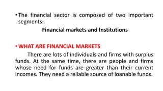 •The financial sector is composed of two important
segments:
Financial markets and Institutions
•WHAT ARE FINANCIAL MARKETS
There are lots of individuals and firms with surplus
funds. At the same time, there are people and firms
whose need for funds are greater than their current
incomes. They need a reliable source of loanable funds.
 