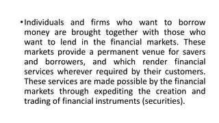 •Individuals and firms who want to borrow
money are brought together with those who
want to lend in the financial markets. These
markets provide a permanent venue for savers
and borrowers, and which render financial
services wherever required by their customers.
These services are made possible by the financial
markets through expediting the creation and
trading of financial instruments (securities).
 