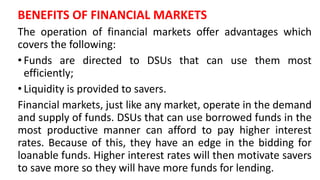 BENEFITS OF FINANCIAL MARKETS
The operation of financial markets offer advantages which
covers the following:
• Funds are directed to DSUs that can use them most
efficiently;
• Liquidity is provided to savers.
Financial markets, just like any market, operate in the demand
and supply of funds. DSUs that can use borrowed funds in the
most productive manner can afford to pay higher interest
rates. Because of this, they have an edge in the bidding for
loanable funds. Higher interest rates will then motivate savers
to save more so they will have more funds for lending.
 