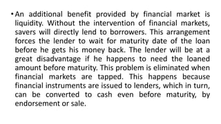 • An additional benefit provided by financial market is
liquidity. Without the intervention of financial markets,
savers will directly lend to borrowers. This arrangement
forces the lender to wait for maturity date of the loan
before he gets his money back. The lender will be at a
great disadvantage if he happens to need the loaned
amount before maturity. This problem is eliminated when
financial markets are tapped. This happens because
financial instruments are issued to lenders, which in turn,
can be converted to cash even before maturity, by
endorsement or sale.
 