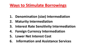 Ways to Stimulate Borrowings
1. Denomination (size) Intermediation
2. Maturity Intermediation
3. Interest Rate Sensitivity Intermediation
4. Foreign Currency Intermediation
5. Lower Net Interest Cost
6. Information and Assistance Services
 