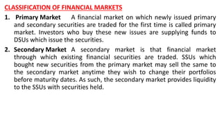 CLASSIFICATION OF FINANCIAL MARKETS
1. Primary Market A financial market on which newly issued primary
and secondary securities are traded for the first time is called primary
market. Investors who buy these new issues are supplying funds to
DSUs which issue the securities.
2. Secondary Market A secondary market is that financial market
through which existing financial securities are traded. SSUs which
bought new securities from the primary market may sell the same to
the secondary market anytime they wish to change their portfolios
before maturity dates. As such, the secondary market provides liquidity
to the SSUs with securities held.
 