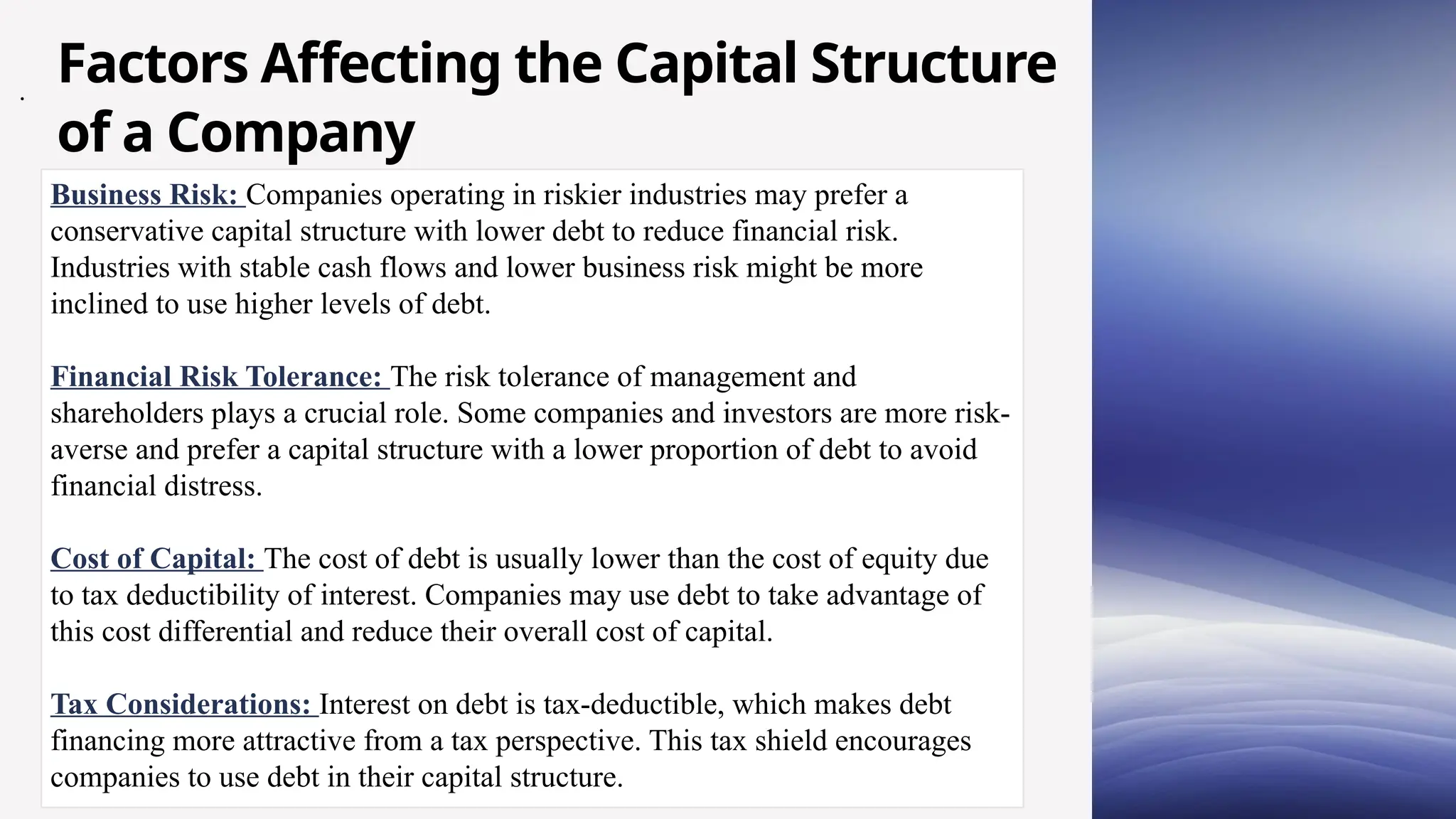 Business Risk: Companies operating in riskier industries may prefer a
conservative capital structure with lower debt to reduce financial risk.
Industries with stable cash flows and lower business risk might be more
inclined to use higher levels of debt.
Financial Risk Tolerance: The risk tolerance of management and
shareholders plays a crucial role. Some companies and investors are more risk-
averse and prefer a capital structure with a lower proportion of debt to avoid
financial distress.
Cost of Capital: The cost of debt is usually lower than the cost of equity due
to tax deductibility of interest. Companies may use debt to take advantage of
this cost differential and reduce their overall cost of capital.
Tax Considerations: Interest on debt is tax-deductible, which makes debt
financing more attractive from a tax perspective. This tax shield encourages
companies to use debt in their capital structure.
.
Factors Affecting the Capital Structure
of a Company
 