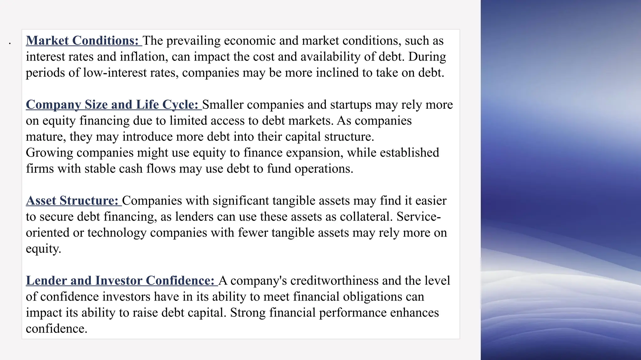 Market Conditions: The prevailing economic and market conditions, such as
interest rates and inflation, can impact the cost and availability of debt. During
periods of low-interest rates, companies may be more inclined to take on debt.
Company Size and Life Cycle: Smaller companies and startups may rely more
on equity financing due to limited access to debt markets. As companies
mature, they may introduce more debt into their capital structure.
Growing companies might use equity to finance expansion, while established
firms with stable cash flows may use debt to fund operations.
Asset Structure: Companies with significant tangible assets may find it easier
to secure debt financing, as lenders can use these assets as collateral. Service-
oriented or technology companies with fewer tangible assets may rely more on
equity.
Lender and Investor Confidence: A company's creditworthiness and the level
of confidence investors have in its ability to meet financial obligations can
impact its ability to raise debt capital. Strong financial performance enhances
confidence.
.
 
