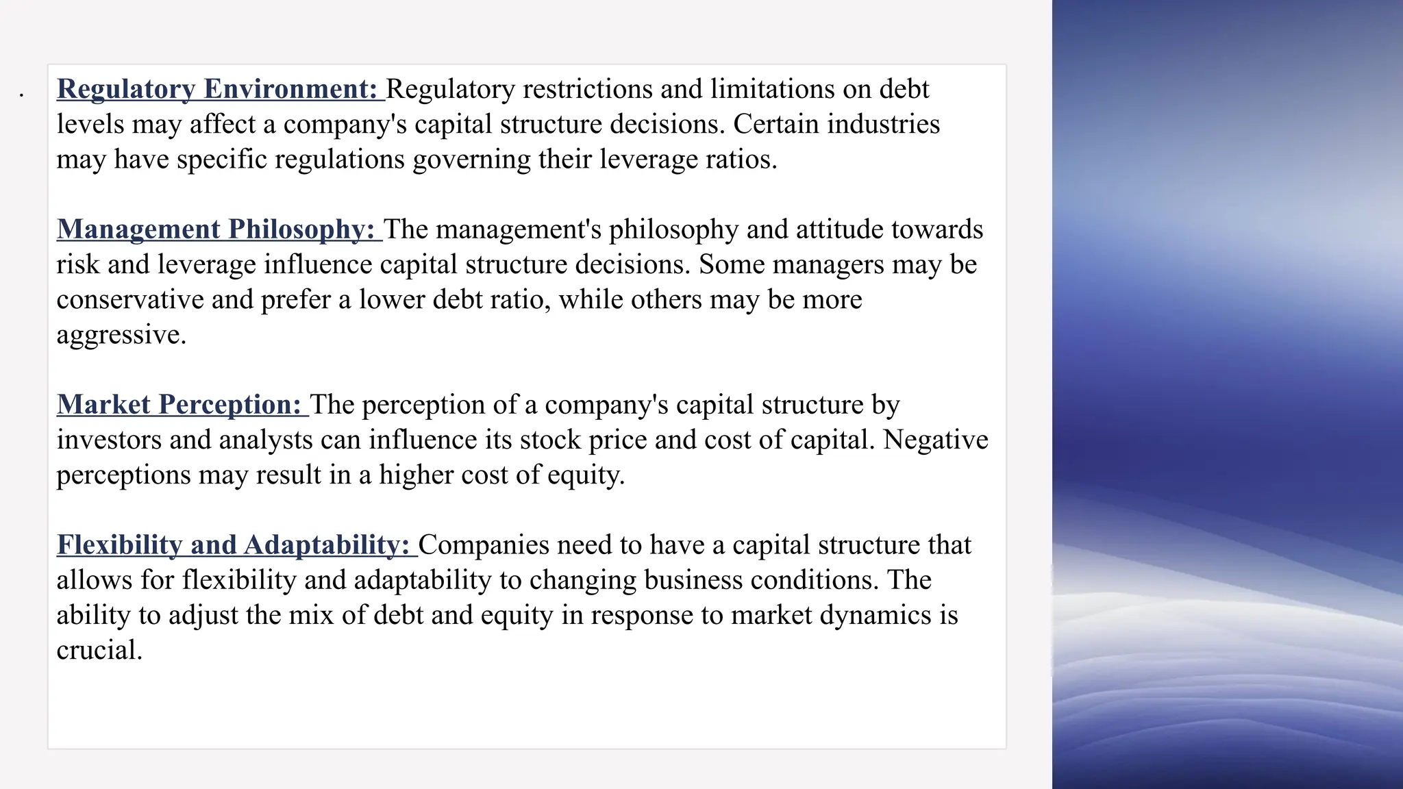 Regulatory Environment: Regulatory restrictions and limitations on debt
levels may affect a company's capital structure decisions. Certain industries
may have specific regulations governing their leverage ratios.
Management Philosophy: The management's philosophy and attitude towards
risk and leverage influence capital structure decisions. Some managers may be
conservative and prefer a lower debt ratio, while others may be more
aggressive.
Market Perception: The perception of a company's capital structure by
investors and analysts can influence its stock price and cost of capital. Negative
perceptions may result in a higher cost of equity.
Flexibility and Adaptability: Companies need to have a capital structure that
allows for flexibility and adaptability to changing business conditions. The
ability to adjust the mix of debt and equity in response to market dynamics is
crucial.
.
 