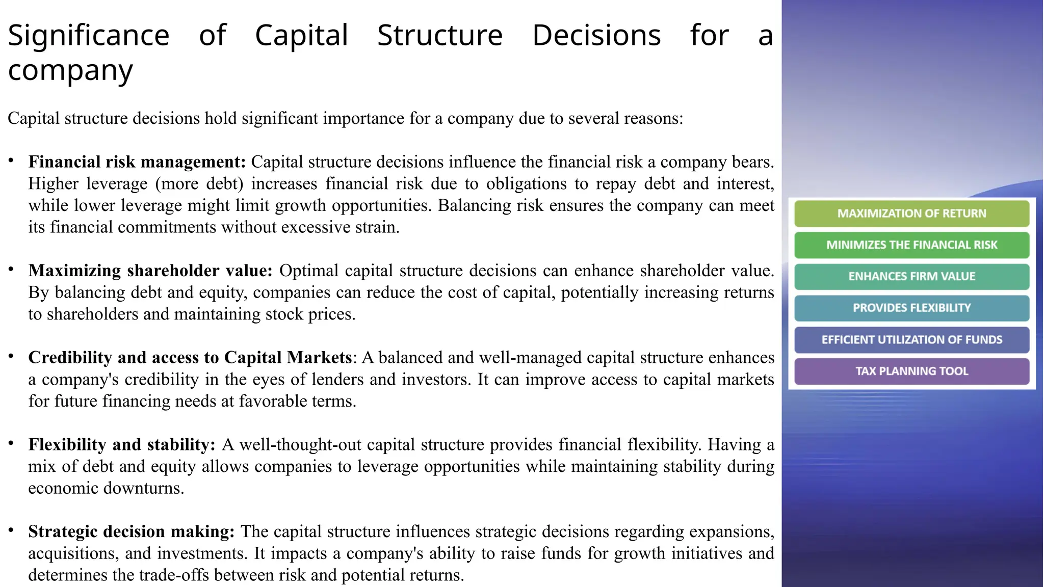 Significance of Capital Structure Decisions for a
company
Capital structure decisions hold significant importance for a company due to several reasons:
• Financial risk management: Capital structure decisions influence the financial risk a company bears.
Higher leverage (more debt) increases financial risk due to obligations to repay debt and interest,
while lower leverage might limit growth opportunities. Balancing risk ensures the company can meet
its financial commitments without excessive strain.
• Maximizing shareholder value: Optimal capital structure decisions can enhance shareholder value.
By balancing debt and equity, companies can reduce the cost of capital, potentially increasing returns
to shareholders and maintaining stock prices.
• Credibility and access to Capital Markets: A balanced and well-managed capital structure enhances
a company's credibility in the eyes of lenders and investors. It can improve access to capital markets
for future financing needs at favorable terms.
• Flexibility and stability: A well-thought-out capital structure provides financial flexibility. Having a
mix of debt and equity allows companies to leverage opportunities while maintaining stability during
economic downturns.
• Strategic decision making: The capital structure influences strategic decisions regarding expansions,
acquisitions, and investments. It impacts a company's ability to raise funds for growth initiatives and
determines the trade-offs between risk and potential returns.
 