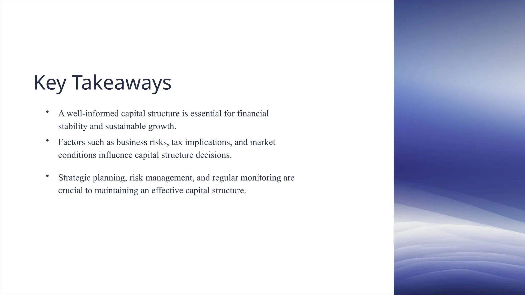 Key Takeaways
• A well-informed capital structure is essential for financial
stability and sustainable growth.
• Factors such as business risks, tax implications, and market
conditions influence capital structure decisions.
• Strategic planning, risk management, and regular monitoring are
crucial to maintaining an effective capital structure.
 