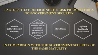 FACTORS THAT DETERMINE THE RISK PREMIUM FOR A
NON-GOVERNMENT SECURITY
perceived
ceditworthiness of
the issuer;
provisions of
securities such as
conversion
provision, call
provision, put
provision;
interest taxes;
expected
liquidity of a
security's issue
IN COMPARISON WITH THE GOVERNMENT SECURITY OF
THE SAME MATURITY
 