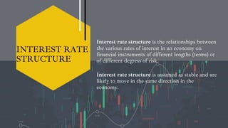 INTEREST RATE
STRUCTURE
Interest rate structure is the relationships between
the various rates of interest in an economy on
financial instruments of different lengths (terms) or
of different degress of risk.
Interest rate structure is assumed as stable and are
likely to move in the same direction in the
economy.
 