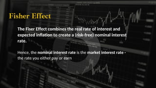 Year 10
34.9%
Year 7
27.9%
Year 5
23.3%
Year 3
9.3%
Year 1
4.7%
The Fiser Effect combines the real rate of interest and
expected inflation to create a (risk-free) nominal interest
rate.
Fisher Effect
Hence, the nominal interest rate is the market interest rate -
the rate you either pay or earn
 