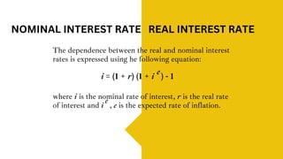 The dependence between the real and nominal interest
rates is expressed using he following equation:
NOMINAL INTEREST RATE REAL INTEREST RATE
i = (1 + r) (1 + i ) - 1
e
where i is the nominal rate of interest, r is the real rate
of interest and , e is the expected rate of inflation.
i
e
 