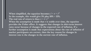 When simplified, the equation becomes: i + r = i e
In the example, this would give 3% plus 10% = 13%.
The real rate of return is thus: r = i - i
When the assumption is made that r is stable over time, the equation
provides the Fisher effect. It suggests that changes in shirt-term interest
rates occur because of changes in the expected rate of inflation. If a
further assumption is made that expectations about the rate of inflation of
market participants are correct, then the key reason for changes in
interest rate is the changes in the current rate of inflation.
e
 