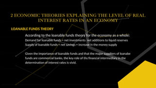 2 ECONOMIC THEORIES EXPLAINING THE LEVEL OF REAL
INTEREST RATES IN AN ECONOMY
LOANABLE FUNDS THEORY
According to the loanable funds theory for the economy as a whole:
Demand for loanable funds = net investments net additions to liquid reserves
Supply of loanable funds = net savings + increase in the money supply
Given the importance of loanable funds and that the major suppliers of loanabe
funds are commercial banks, the key role of ths financial intermediary in the
determination of interest rates is vivid.
 