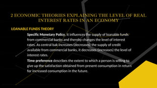 2 ECONOMIC THEORIES EXPLAINING THE LEVEL OF REAL
INTEREST RATES IN AN ECONOMY
LOANABLE FUNDS THEORY
Specific Monetary Policy, it influences the supply of loanable funds
from commercial banks and thereby changes the level of interest
rates. As central bak increases (decreases) the supply of credit
available from commercial banks, it decreases (increases) the level of
interest rates.
Time preference describes the extent to which a person is willing to
give up the satisfaction obtained from present consumption in return
for increased consumption in the future.
 
