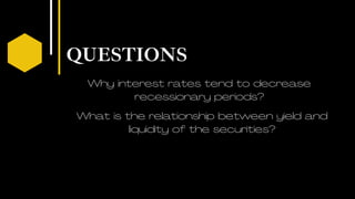QUESTIONS
03
Why interest rates tend to decrease
recessionary periods?
What is the relationship between yield and
liquidity of the securities?
 