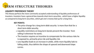 LIQUIDITY PREFERENCE THEORY
The price change for a long term debt security is more than that for a
short term debt security.
Liquidity restrictions on long-term bonds prevent the investor from
selling it whenever he wants.
The investor requires an incentive to compensate for the various risks he
is exposed to, primarily price risk and liquidity risk.
Less liquidity leads to an increase in yields, while more liquidity lads to
falling yields, thus definin the shape of upward and downward slope
curves.
KEY POINTS:
TERM STRUCTURE THEORIES
This theory perfects the more commonly accepted understanding of liquidity preferences of
investors. Investors have a general bias towards short-term securities, which have a higher liquidity
as compared to long-term securities, which get one's money tied up for a long time.
 