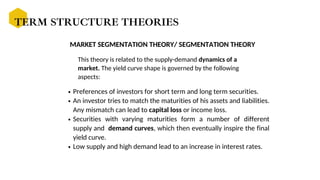 MARKET SEGMENTATION THEORY/ SEGMENTATION THEORY
Preferences of investors for short term and long term securities.
An investor tries to match the maturities of his assets and liabilities.
Any mismatch can lead to capital loss or income loss.
Securities with varying maturities form a number of different
supply and demand curves, which then eventually inspire the final
yield curve.
Low supply and high demand lead to an increase in interest rates.
TERM STRUCTURE THEORIES
This theory is related to the supply-demand dynamics of a
market. The yield curve shape is governed by the following
aspects:
 