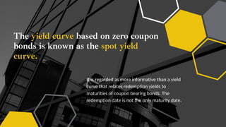 The yield curve based on zero coupon
bonds is known as the spot yield
curve.
It is regarded as more informative than a yield
curve that relates redemption yields to
maturities of coupon bearing bonds. The
redemption date is not the only maturity date.
 