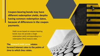 Coupon-bearing bonds may have
different redemption yields, despite
having common redemption dates,
because of differences in the coupon
payments.
The forward yield curve relates
forward interest rates to the points of
time to which they relate.
Yield curves based on coupon-bearing
bonds may not provide a single
redemption yield corresponding to a
redemption (final matury) date.
 