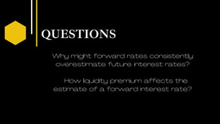 QUESTIONS
03
Why might forward rates consistently
overestimate future interest rates?
How liquidity premium affects the
estimate of a forward interest rate?
 