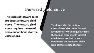 Forward yield curve
The series of forward rates
produces a forward yield
curve . The forward yield
curve requires the use of
zero coupon bonds for the
calculations.
This forms also the basis for
calculation of short-term interest
rate futures - which frequently take
the form of three-month interest
rate futures, are instruments
suitable for the reduction of the
risks of interest rate changes.
 