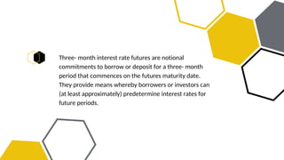 Three- month interest rate futures are notional
commitments to borrow or deposit for a three- month
period that commences on the futures maturity date.
They provide means whereby borrowers or investors can
(at least approximately) predetermine interest rates for
future periods.
 