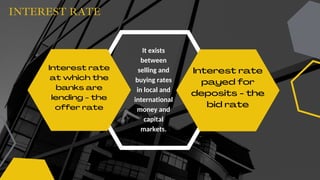 INTEREST RATE
Interest rate
at which the
banks are
lending - the
offer rate
Interest rate
payed for
deposits - the
bid rate
It exists
between
selling and
buying rates
in local and
international
money and
capital
markets.
 