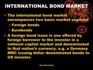 Sako Mwakalobo
INTERNATIONAL BOND MARKET
• The international bond market
encompasses two basic market segment
• Foreign bonds
• Eurobonds
• A foreign bond issue is one offered by
foreign borrower to the investor in a
national capital market and denominated
in that nation’s currency. e.g. a Germany
MNC issuing dollar denominated bonds to
US investor.
 