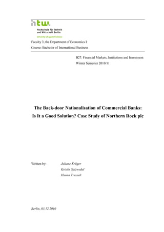 Faculty 3, the Department of Economics I
Course: Bachelor of International Business


                                B27: Financial Markets, Institutions and Investment
                                Winter Semester 2010/11




 The Back-door Nationalisation of Commercial Banks:
Is It a Good Solution? Case Study of Northern Rock plc




Written by:          Juliane Krüger
                     Kristin Salzwedel
                     Hanna Tresselt




Berlin, 03.12.2010
 