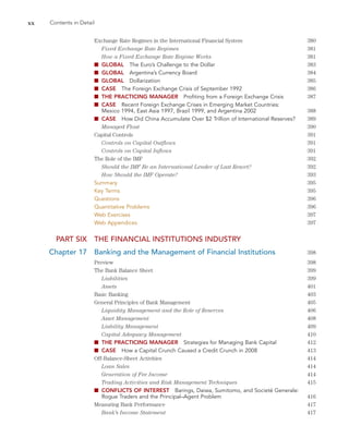 xx Contents in Detail
Exchange Rate Regimes in the International Financial System 380
Fixed Exchange Rate Regimes 381
How a Fixed Exchange Rate Regime Works 381
■ GLOBAL The Euro’s Challenge to the Dollar 383
■ GLOBAL Argentina’s Currency Board 384
■ GLOBAL Dollarization 385
■ CASE The Foreign Exchange Crisis of September 1992 386
■ THE PRACTICING MANAGER Profiting from a Foreign Exchange Crisis 387
■ CASE Recent Foreign Exchange Crises in Emerging Market Countries:
Mexico 1994, East Asia 1997, Brazil 1999, and Argentina 2002 388
■ CASE How Did China Accumulate Over $2 Trillion of International Reserves? 389
Managed Float 390
Capital Controls 391
Controls on Capital Outflows 391
Controls on Capital Inflows 391
The Role of the IMF 392
Should the IMF Be an International Lender of Last Resort? 392
How Should the IMF Operate? 393
Summary 395
Key Terms 395
Questions 396
Quantitative Problems 396
Web Exercises 397
Web Appendices 397
PART SIX THE FINANCIAL INSTITUTIONS INDUSTRY
Chapter 17 Banking and the Management of Financial Institutions 398
Preview 398
The Bank Balance Sheet 399
Liabilities 399
Assets 401
Basic Banking 403
General Principles of Bank Management 405
Liquidity Management and the Role of Reserves 406
Asset Management 408
Liability Management 409
Capital Adequacy Management 410
■ THE PRACTICING MANAGER Strategies for Managing Bank Capital 412
■ CASE How a Capital Crunch Caused a Credit Crunch in 2008 413
Off-Balance-Sheet Activities 414
Loan Sales 414
Generation of Fee Income 414
Trading Activities and Risk Management Techniques 415
■ CONFLICTS OF INTEREST Barings, Daiwa, Sumitomo, and Societé Generale:
Rogue Traders and the Principal–Agent Problem 416
Measuring Bank Performance 417
Bank’s Income Statement 417
 