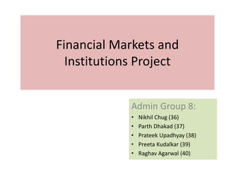Financial Markets and
Institutions Project
Admin Group 8:
• Nikhil Chug (36)
• Parth Dhakad (37)
• Prateek Upadhyay (38)
• Preeta Kudalkar (39)
• Raghav Agarwal (40)
 
