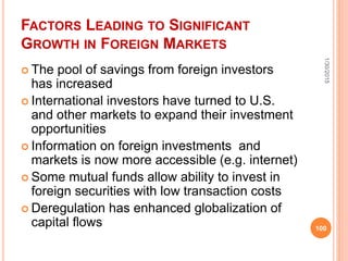 FACTORS LEADING TO SIGNIFICANT
GROWTH IN FOREIGN MARKETS
 The pool of savings from foreign investors
has increased
 International investors have turned to U.S.
and other markets to expand their investment
opportunities
 Information on foreign investments and
markets is now more accessible (e.g. internet)
 Some mutual funds allow ability to invest in
foreign securities with low transaction costs
 Deregulation has enhanced globalization of
capital flows
1/30/2015
100
 