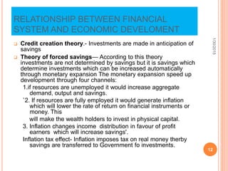 RELATIONSHIP BETWEEN FINANCIAL
SYSTEM AND ECONOMIC DEVELOMENT
 Credit creation theory.- Investments are made in anticipation of
savings
 Theory of forced savings— According to this theory
investments are not determined by savings but it is savings which
determine investments which can be increased automatically
through monetary expansion The monetary expansion speed up
development through four channels:
1.if resources are unemployed it would increase aggregate
demand, output and savings.
`2. If resources are fully employed it would generate inflation
which will lower the rate of return on financial instruments or
money. This
will make the wealth holders to invest in physical capital.
3. Inflation changes income distribution in favour of profit
earners which will increase savings'.
Inflation tax effect- Inflation imposes tax on real money therby
savings are transferred to Government fo investments.
1/30/2015
12
 
