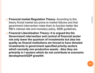  Financial market Regulation Theory- According to this
theory fincial market are prone to market failures and that
government intervention make them to function better like
RBI’s interest rate and monetary policy, SEBI guidelines.
 Financial Liberalisation Theory- It is argued tha the
Government intervention and control of financial sector
not only lower the quantum of investments but also tne
quality as finacial institutions are forced to have directed
investments in government specified priority sectors
which normally non productive assets . Also they are
primarily in l sectors which do not contribute to economic
development/GDP growthh
1/30/2015
13
 