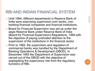 RBI AND INDIAN FINANCIAL SYSTEM
 Until 1994, different departments in Reserve Bank of
India were exercising supervision over banks, non-
banking financial companies and financial institutions.
 Board for Financial Supervision was set up under the
aegis Reserve Bank under Reserve Bank of India
(Board for Financial Supervision) Regulations, 1994 with
the objective of paying undivided attention to the
supervision of the institutions in the financial sector.
 Prior to 1993, the supervision and regulation of
commercial banks was handled by the Department of
Banking Operations & Development (DBOD). In
December 1993 the Department of Supervision was
carved out of the DBOD with the objective of
segregating the supervisory role from the regulatory
functions of RBI.
1/30/2015
14
 