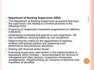  Department of Banking Supervision (DBS)
 The Department of Banking Supervision at present exercises
the supervisory role relating to commercial banks in the
following forms:
 Preparing of independent inspection programmes for different
institutions.
 Undertaking scheduled and special on-site inspections, off-
site surveillance, ensuring follow-up and compliance.
 Determining the criteria for the appointment of statutory
auditors and special auditors and assessing audit
performance and disclosure standards.
 Dealing with financial sector frauds.
 Exercising supervisory intervention in the implementation of
regulations which includes – recommendation for removal of
managerial and other persons, suspension of business,
amalgamation, merger/winding up, issuance of directives and
imposition of penalties.
1/30/2015
15
 