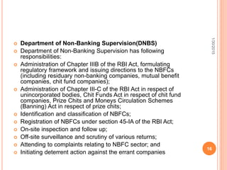  Department of Non-Banking Supervision(DNBS)
 Department of Non-Banking Supervision has following
responsibilities:
 Administration of Chapter IIIB of the RBI Act, formulating
regulatory framework and issuing directions to the NBFCs
(including residuary non-banking companies, mutual benefit
companies, chit fund companies);
 Administration of Chapter III-C of the RBI Act in respect of
unincorporated bodies, Chit Funds Act in respect of chit fund
companies, Prize Chits and Moneys Circulation Schemes
(Banning) Act in respect of prize chits;
 Identification and classification of NBFCs;
 Registration of NBFCs under section 45-IA of the RBI Act;
 On-site inspection and follow up;
 Off-site surveillance and scrutiny of various returns;
 Attending to complaints relating to NBFC sector; and
 Initiating deterrent action against the errant companies
1/30/2015
16
 