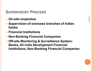 SUPERVISORY PROCESS
 On-site inspection
 Supervision of overseas branches of Indian
banks
 Financial Institutions
 Non-Banking Financial Companies
 Off-site Monitoring & Surveillance System-
Banks, All India Development Financial
Institutions, Non-Banking Financial Companies
1/30/2015
17
 