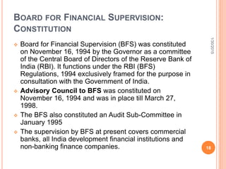 BOARD FOR FINANCIAL SUPERVISION:
CONSTITUTION
 Board for Financial Supervision (BFS) was constituted
on November 16, 1994 by the Governor as a committee
of the Central Board of Directors of the Reserve Bank of
India (RBI). It functions under the RBI (BFS)
Regulations, 1994 exclusively framed for the purpose in
consultation with the Government of India.
 Advisory Council to BFS was constituted on
November 16, 1994 and was in place till March 27,
1998.
 The BFS also constituted an Audit Sub-Committee in
January 1995
 The supervision by BFS at present covers commercial
banks, all India development financial institutions and
non-banking finance companies.
1/30/2015
18
 