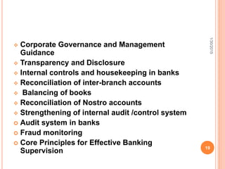 Corporate Governance and Management
Guidance
 Transparency and Disclosure
 Internal controls and housekeeping in banks
 Reconciliation of inter-branch accounts
 Balancing of books
 Reconciliation of Nostro accounts
 Strengthening of internal audit /control system
 Audit system in banks
 Fraud monitoring
 Core Principles for Effective Banking
Supervision
1/30/2015
19
 