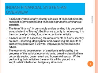 INDIAN FINANCIAL SYSTEN-AN
OVERVIEW
o Financial System of any country consists of financial markets,
financial intermediation and financial instruments or financial
products.
o The term "finance" in our simple understanding it is perceived
as equivalent to 'Money‘. But finance exactly is not money, it is
the source of providing funds for a particular activity.
o Finance refers to assessing the requirements of funds, identify
sources , sourcing, deployment and evaluating the results of
such investment with a view to improve performance in the
future.
o The economic development of a nation is reflected by the
progress of the various economic units, broadly classified into
corporate sector, government and household sector. While
performing their activities these units will be placed in a
surplus/deficit/balanced budgetary situations.
1/30/2015
2
 